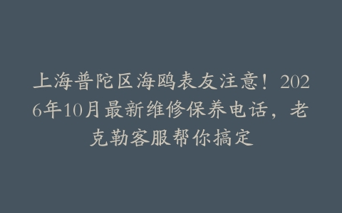 上海普陀区海鸥表友注意！2026年10月最新维修保养电话，老克勒客服帮你搞定