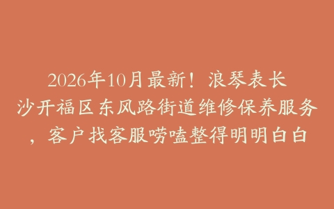 2026年10月最新！浪琴表长沙开福区东风路街道维修保养服务，客户找客服唠嗑整得明明白白