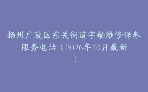 扬州广陵区东关街道宇舶维修保养服务电话(2026年10月最新)