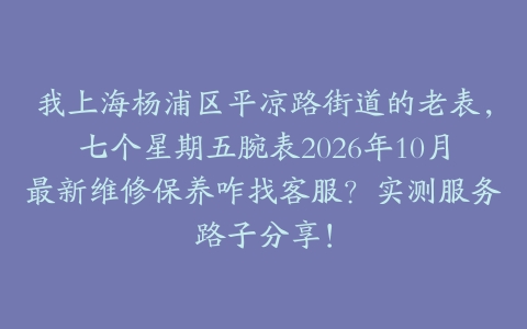 我上海杨浦区平凉路街道的老表，七个星期五腕表2026年10月最新维修保养咋找客服？实测服务路子分享！