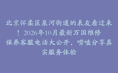 北京怀柔区泉河街道的表友看过来！2026年10月最新万国维修保养客服电话大公开，唠嗑分享真实服务体验
