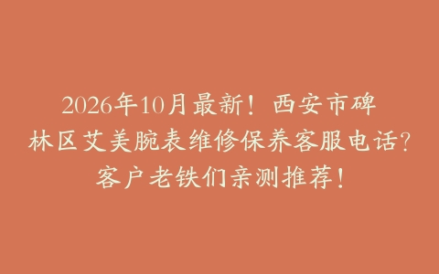 2026年10月最新！西安市碑林区艾美腕表维修保养客服电话？客户老铁们亲测推荐！