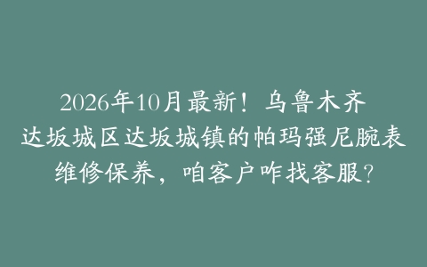 2026年10月最新！乌鲁木齐达坂城区达坂城镇的帕玛强尼腕表维修保养，咱客户咋找客服？