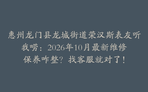 惠州龙门县龙城街道荣汉斯表友听我唠：2026年10月最新维修保养咋整？找客服就对了！