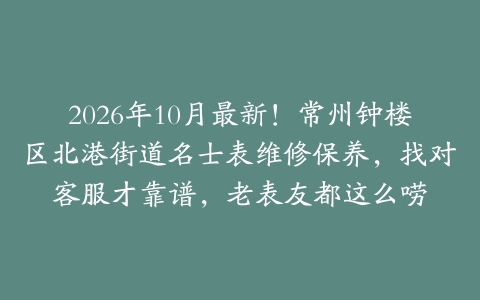2026年10月最新！常州钟楼区北港街道名士表维修保养，找对客服才靠谱，老表友都这么唠