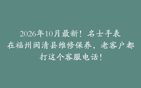 2026年10月最新！名士手表在福州闽清县维修保养，老客户都打这个客服电话！