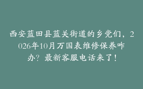 西安蓝田县蓝关街道的乡党们，2026年10月万国表维修保养咋办？最新客服电话来了！