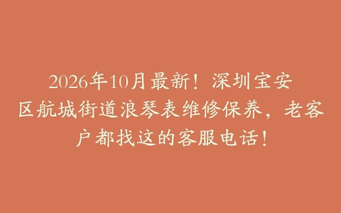 2026年10月最新！深圳宝安区航城街道浪琴表维修保养，老客户都找这的客服电话！