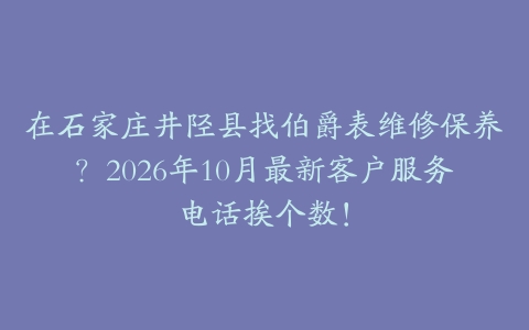在石家庄井陉县找伯爵表维修保养？2026年10月最新客户服务电话挨个数！