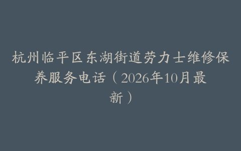 杭州临平区东湖街道劳力士维修保养服务电话（2026年10月最新）