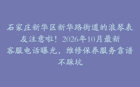 石家庄新华区新华路街道的浪琴表友注意啦！2026年10月最新客服电话曝光，维修保养服务靠谱不踩坑