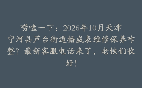 唠嗑一下：2026年10月天津宁河县芦台街道播威表维修保养咋整？最新客服电话来了，老铁们收好！