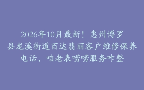 2026年10月最新！惠州博罗县龙溪街道百达翡丽客户维修保养电话，咱老表唠唠服务咋整