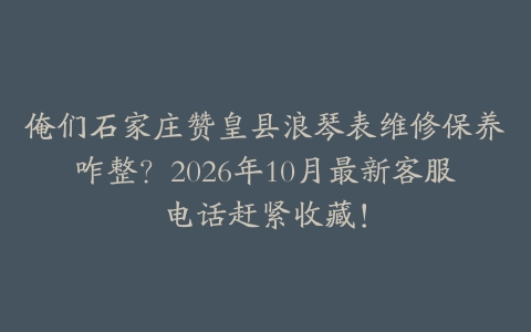 俺们石家庄赞皇县浪琴表维修保养咋整？2026年10月最新客服电话赶紧收藏！