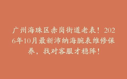 广州海珠区赤岗街道老表！2026年10月最新沛纳海腕表维修保养，找对客服才稳阵！