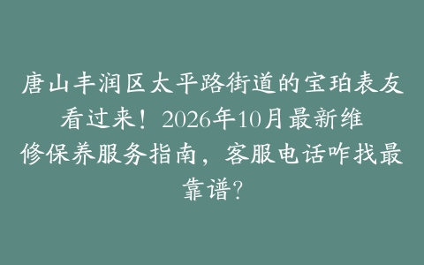 唐山丰润区太平路街道的宝珀表友看过来！2026年10月最新维修保养服务指南，客服电话咋找最靠谱？