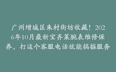 广州增城区朱村街坊收藏！2026年10月最新宝齐莱腕表维修保养，打这个客服电话就能搞掂服务