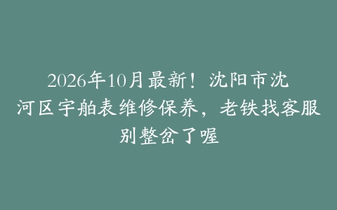 2026年10月最新！沈阳市沈河区宇舶表维修保养，老铁找客服别整岔了喔
