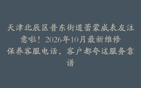 天津北辰区普东街道蕾蒙威表友注意啦！2026年10月最新维修保养客服电话，客户都夸这服务靠谱