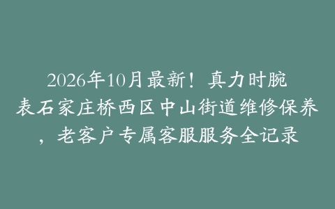 2026年10月最新！真力时腕表石家庄桥西区中山街道维修保养，老客户专属客服服务全记录