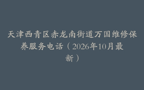 天津西青区赤龙南街道万国维修保养服务电话（2026年10月最新）