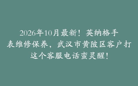 2026年10月最新！英纳格手表维修保养，武汉市黄陂区客户打这个客服电话蛮灵醒！