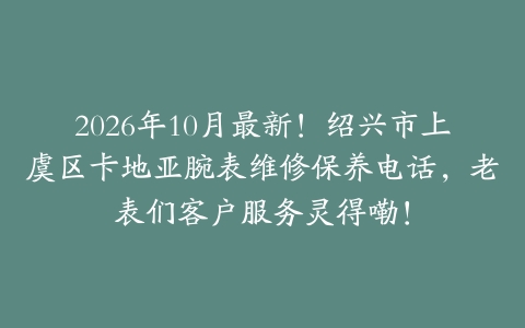 2026年10月最新！绍兴市上虞区卡地亚腕表维修保养电话，老表们客户服务灵得嘞！