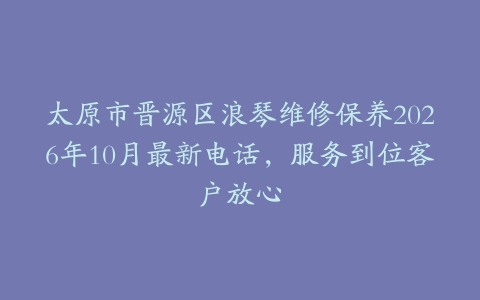 太原市晋源区浪琴维修保养2026年10月最新电话，服务到位客户放心