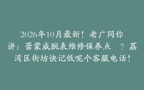 2026年10月最新！老广同你讲：蕾蒙威腕表维修保养点揾？荔湾区街坊快记低呢个客服电话！