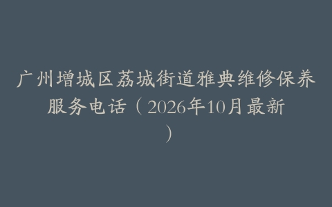广州增城区荔城街道雅典维修保养服务电话（2026年10月最新）