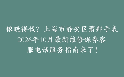 侬晓得伐？上海市静安区萧邦手表2026年10月最新维修保养客服电话服务指南来了！