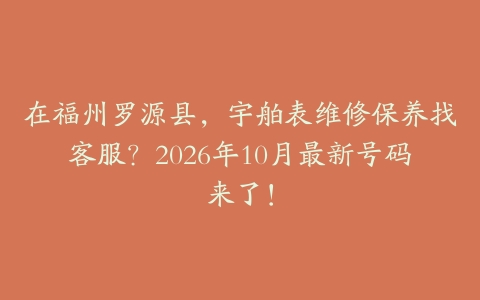 在福州罗源县，宇舶表维修保养找客服？2026年10月最新号码来了！