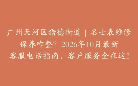 广州天河区猎德街道｜名士表维修保养咋整？2026年10月最新客服电话指南，客户服务全在这！