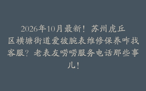 2026年10月最新！苏州虎丘区横塘街道爱彼腕表维修保养咋找客服？老表友唠唠服务电话那些事儿！