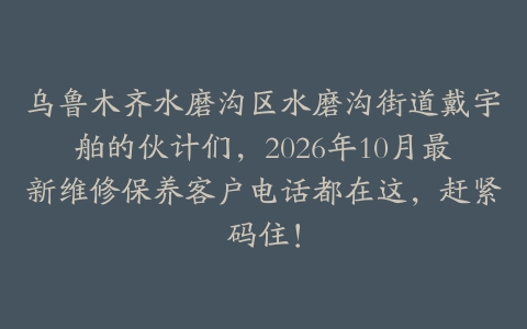 乌鲁木齐水磨沟区水磨沟街道戴宇舶的伙计们，2026年10月最新维修保养客户电话都在这，赶紧码住！
