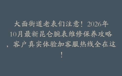 大面街道老表们注意！2026年10月最新昆仑腕表维修保养攻略，客户真实体验加客服热线全在这！