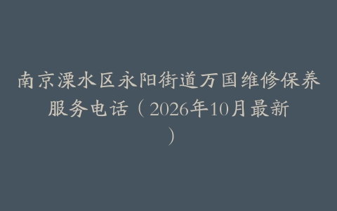 南京溧水区永阳街道万国维修保养服务电话（2026年10月最新）
