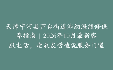 天津宁河县芦台街道沛纳海维修保养指南｜2026年10月最新客服电话，老表友唠嗑说服务门道
