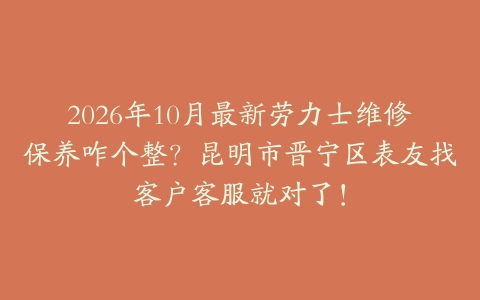 2026年10月最新劳力士维修保养咋个整？昆明市晋宁区表友找客户客服就对了！