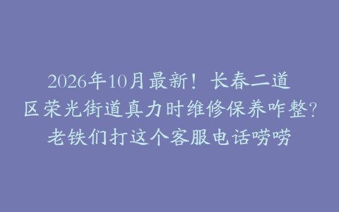 2026年10月最新！长春二道区荣光街道真力时维修保养咋整？老铁们打这个客服电话唠唠