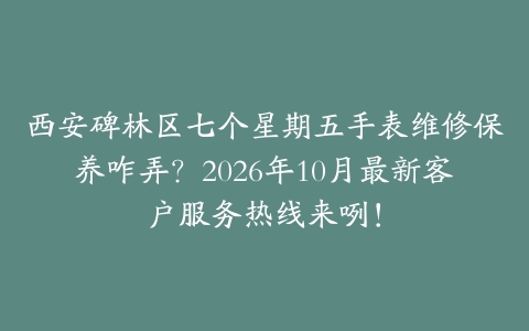西安碑林区七个星期五手表维修保养咋弄？2026年10月最新客户服务热线来咧！