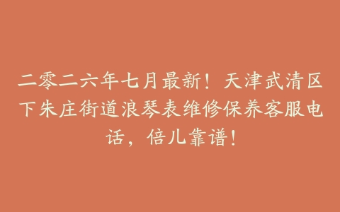 二零二六年七月最新！天津武清区下朱庄街道浪琴表维修保养客服电话，倍儿靠谱！