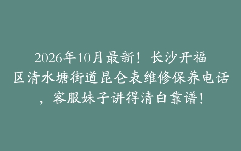 2026年10月最新！长沙开福区清水塘街道昆仑表维修保养电话，客服妹子讲得清白靠谱！