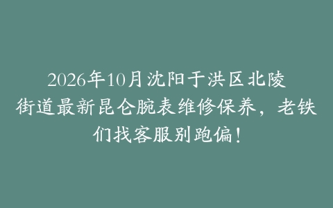 2026年10月沈阳于洪区北陵街道最新昆仑腕表维修保养，老铁们找客服别跑偏！