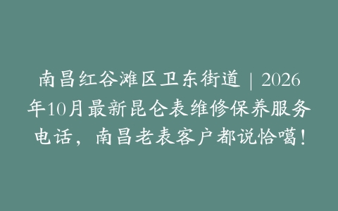 南昌红谷滩区卫东街道｜2026年10月最新昆仑表维修保养服务电话，南昌老表客户都说恰噶！