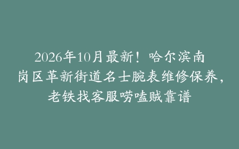 2026年10月最新！哈尔滨南岗区革新街道名士腕表维修保养，老铁找客服唠嗑贼靠谱