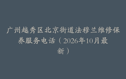 广州越秀区北京街道法穆兰维修保养服务电话（2026年10月最新）