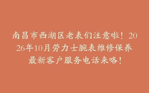 南昌市西湖区老表们注意啦！2026年10月劳力士腕表维修保养最新客户服务电话来咯！