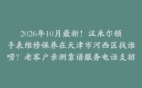 2026年10月最新！汉米尔顿手表维修保养在天津市河西区找谁唠？老客户亲测靠谱服务电话支招