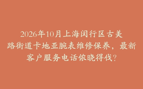 2026年10月上海闵行区古美路街道卡地亚腕表维修保养，最新客户服务电话侬晓得伐？